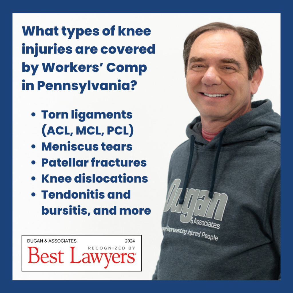 Knee injury at work. What types of knee injuries are covered by workers' compensation in Pennsylvania? Torn ligaments (ACL, MCL, PCL). Meniscus tears. Patellar fractures. Knee dislocations. Tendonitis and bursitis. And more. Best Lawyers Badge: Dugan & Associates Recognized by Best Lawyers 2024. Picture of Mitch Dugan in a Dugan & Associates hoodie.